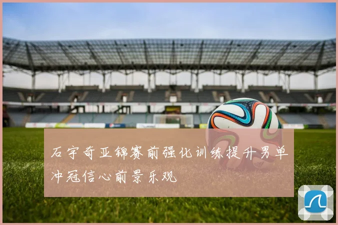 石宇奇亚锦赛前强化训练提升男单冲冠信心前景乐观