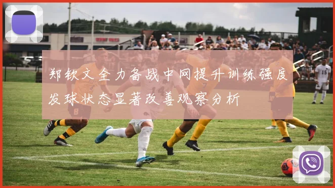 郑钦文全力备战中网提升训练强度发球状态显著改善观察分析