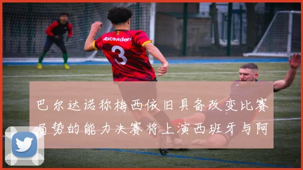 巴尔达诺称梅西依旧具备改变比赛局势的能力决赛将上演西班牙与阿根廷的对决