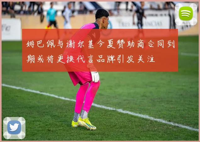 姆巴佩与谢尔基今夏赞助商合同到期或将更换代言品牌引发关注