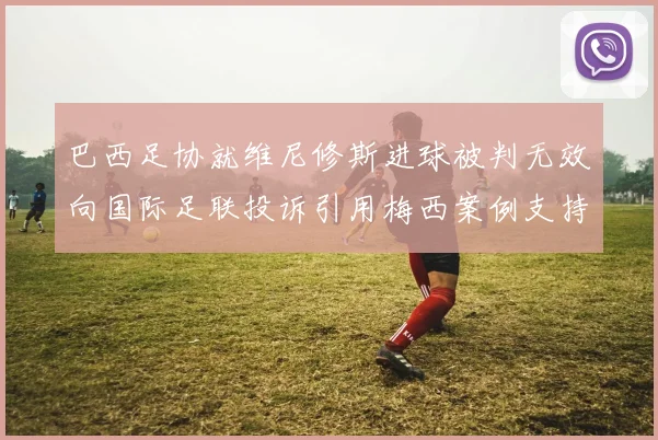 巴西足协就维尼修斯进球被判无效向国际足联投诉引用梅西案例支持