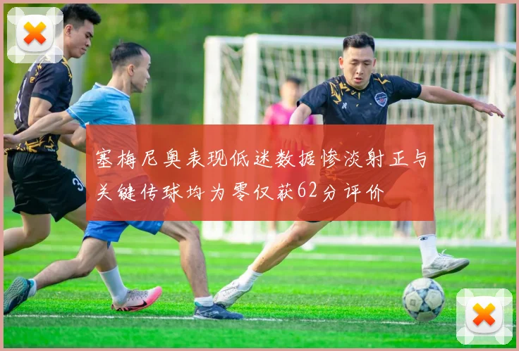 塞梅尼奥表现低迷数据惨淡射正与关键传球均为零仅获62分评价