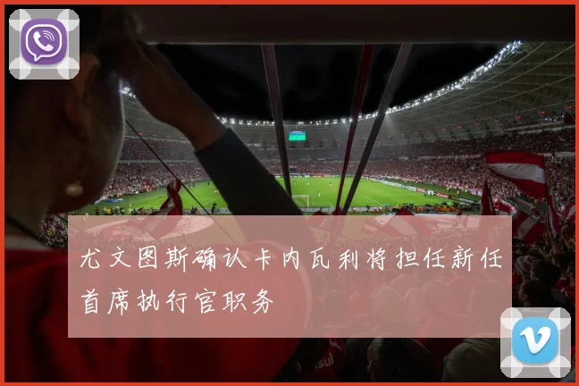尤文图斯确认卡内瓦利将担任新任首席执行官职务