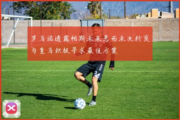 罗马诺透露帕斯未来悬而未决科莫与皇马积极寻求最佳方案