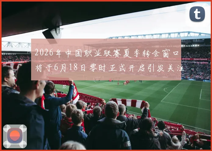 2026年中国职业联赛夏季转会窗口将于6月18日零时正式开启引发关注