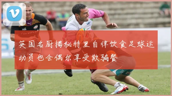 英国名厨揭秘特里自律饮食足球运动员也会偶尔享受欺骗餐
