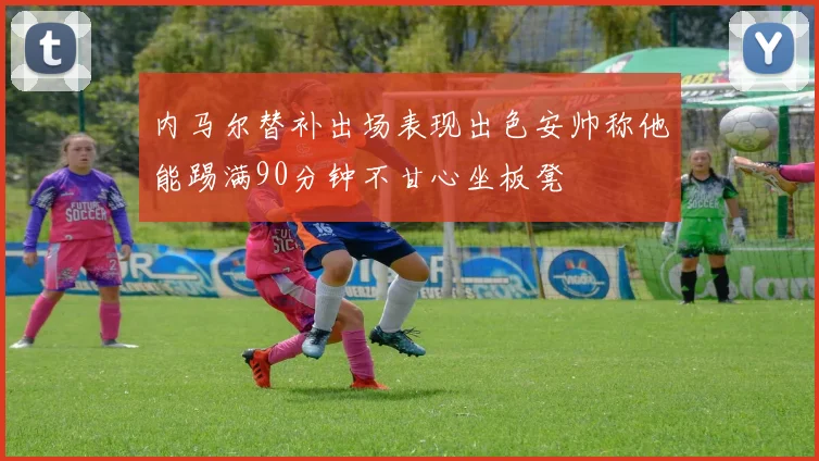 内马尔替补出场表现出色安帅称他能踢满90分钟不甘心坐板凳