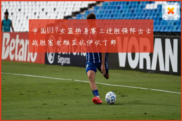 中国U17女篮热身赛三连胜强阵出击战胜塞尔维亚伏伊伏丁那