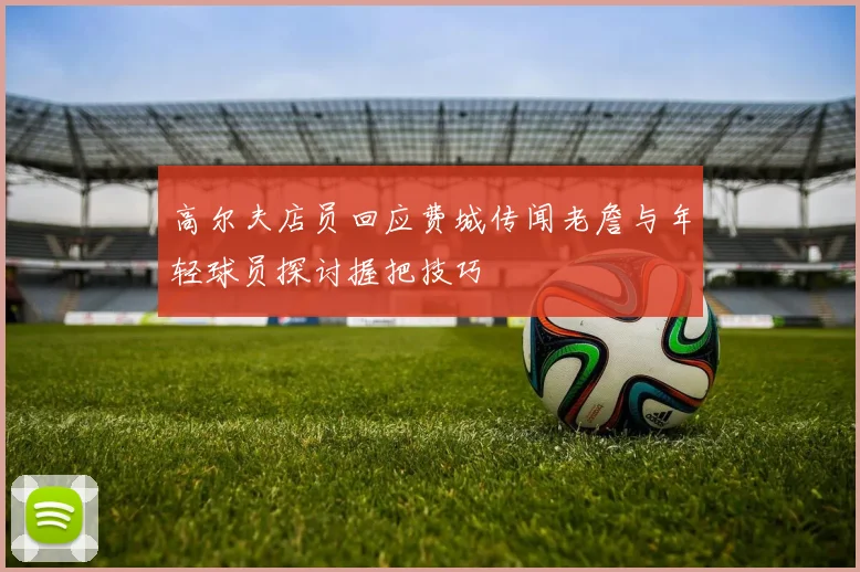 高尔夫店员回应费城传闻老詹与年轻球员探讨握把技巧