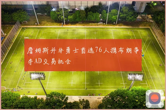 詹姆斯并非勇士首选76人携布朗争夺AD交易机会