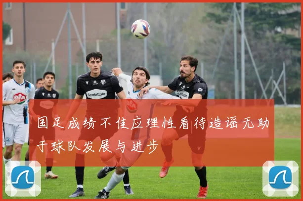 国足成绩不佳应理性看待造谣无助于球队发展与进步