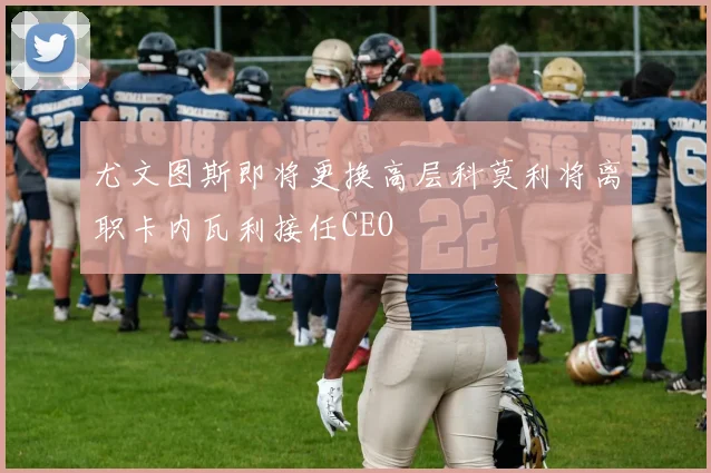 尤文图斯即将更换高层科莫利将离职卡内瓦利接任CEO