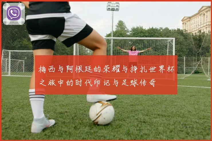梅西与阿根廷的荣耀与挣扎世界杯之旅中的时代印记与足球传奇