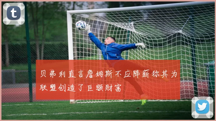贝弗利直言詹姆斯不应降薪称其为联盟创造了巨额财富