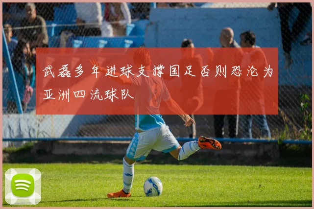武磊多年进球支撑国足否则恐沦为亚洲四流球队