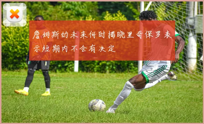 詹姆斯的未来何时揭晓里奇保罗表示短期内不会有决定